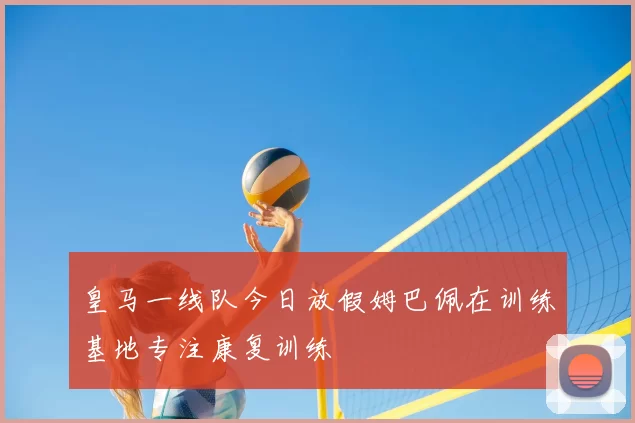 皇马一线队今日放假姆巴佩在训练基地专注康复训练