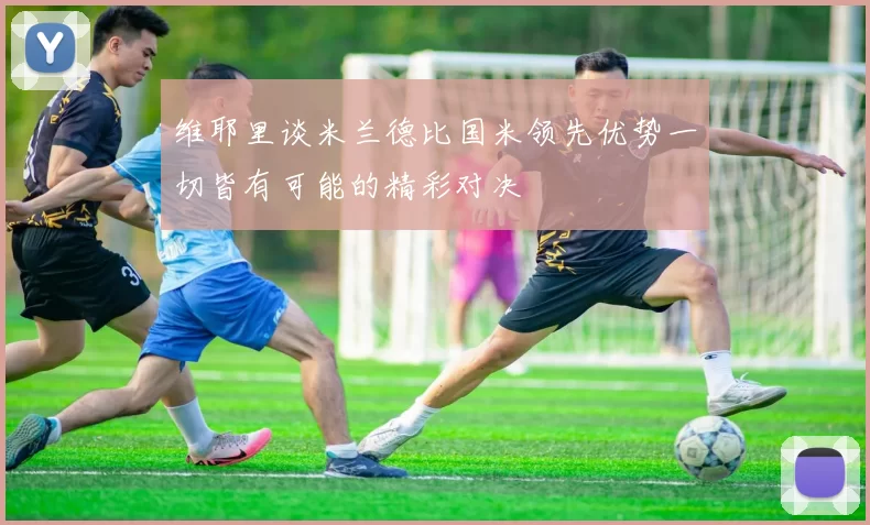 维耶里谈米兰德比国米领先优势一切皆有可能的精彩对决
