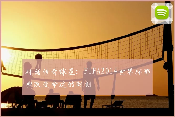 对话传奇球星：FIFA2014世界杯那些改变命运的时刻