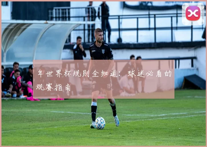 年世界杯规则全知道:球迷必看的观赛指南