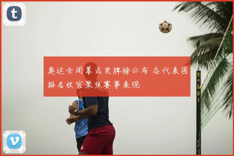 奥运会闭幕式奖牌榜公布 各代表团排名收官聚焦赛事表现