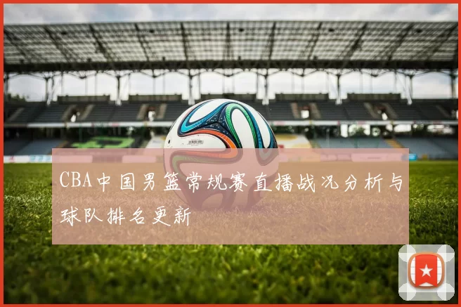 CBA中国男篮常规赛直播战况分析与球队排名更新