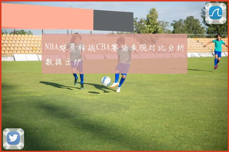 NBA球员转战CBA赛场表现对比分析数据出炉