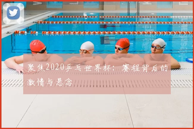 聚焦2020乒乓世界杯：赛程背后的激情与悬念