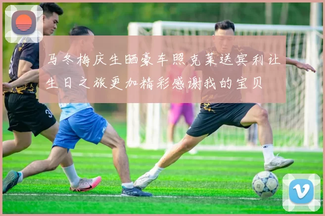 马冬梅庆生晒豪车照克莱送宾利让生日之旅更加精彩感谢我的宝贝
