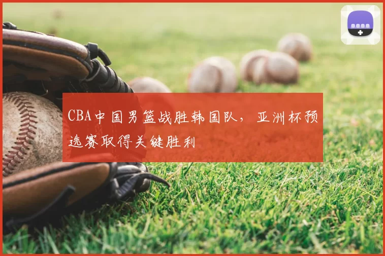 CBA中国男篮战胜韩国队,亚洲杯预选赛取得关键胜利