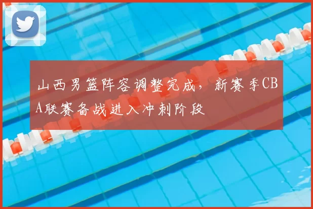 山西男篮阵容调整完成,新赛季CBA联赛备战进入冲刺阶段