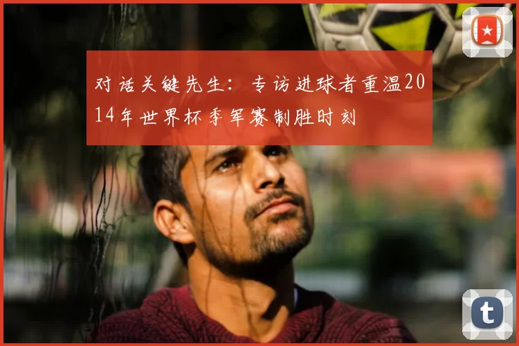 对话关键先生:专访进球者重温2014年世界杯季军赛制胜时刻